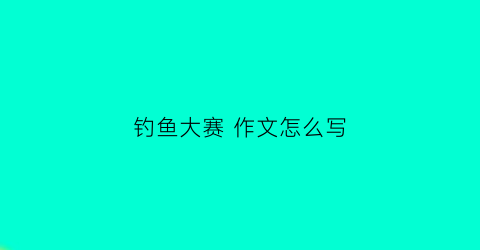 钓鱼大赛作文怎么写(钓鱼大赛作文怎么写三年级)